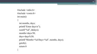 11
#include <stdio.h>
#include <conio.h>
int main()
{
int months, days;
printf(“Enter daysn”);
scanf(“%d”, &days);
months=days/30;
days=days%30;
printf(“Months=%d Days=%d”, months, days);
getch();
return 0
}
 