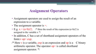 19
Assignment Operators
• Assignment operators are used to assign the result of an
expression to a variable.
• The assignment operator is =.
• E.g. x = (a+b)/2; /* Here the result of the expression (a+b)/2 is
assigned to the variable x */
• In addition, C has a set of shorthand assignment operators of the
form:v op= exp;
/* Here v is a variable, exp is an expression and op is a C binary
arithmetic operator. The operator op= is called shorthand
assignment operator. */
 