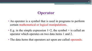 2
Operator
• An operator is a symbol that is used in programs to perform
certain mathematical or logical manipulations.
• E.g. in the simple expression 1+2, the symbol + is called an
operator which operates on two data items 1 and 2.
• The data items that operators act upon are called operands.
 