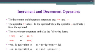 21
Increment and Decrement Operators
• The increment and decrement operators are: ++ and --
• The operator ++ adds 1 to the operand while the operator -- subtracts 1
from the operand.
• These are unary operators and take the following form:
++m; or m++;
--m; or m--;
• ++m; is equivalent to m = m+1; (or m += 1;)
• --m; is equivalent to m = m-1; (or m -= 1;)
 