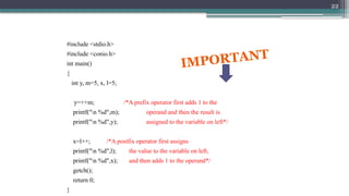 22
#include <stdio.h>
#include <conio.h>
int main()
{
int y, m=5, x, l=5;
y=++m; /*A prefix operator first adds 1 to the
printf("n %d",m); operand and then the result is
printf("n %d",y); assigned to the variable on left*/
x=l++; /*A postfix operator first assigns
printf("n %d",l); the value to the variable on left,
printf("n %d",x); and then adds 1 to the operand*/
getch();
return 0;
}
IMPORTANT
 