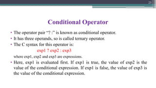 Conditional Operator
• The operator pair “? :” is known as conditional operator.
• It has three operands, so is called ternary operator.
• The C syntax for this operator is:
exp1 ? exp2 : exp3
where exp1, exp2 and exp3 are expressions.
• Here, exp1 is evaluated first. If exp1 is true, the value of exp2 is the
value of the conditional expression. If exp1 is false, the value of exp3 is
the value of the conditional expression.
23
 