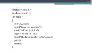 24
#include <stdio.h>
#include <conio.h>
int main()
{
int n1,n2,larger;
printf("Enter two numbers:");
scanf("%d %d",&n1,&n2);
larger = n1>n2 ? n1 : n2;
printf("The larger number is:%d",larger);
getch();
return 0;
}
 