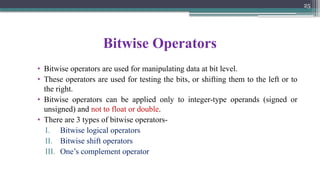 25
Bitwise Operators
• Bitwise operators are used for manipulating data at bit level.
• These operators are used for testing the bits, or shifting them to the left or to
the right.
• Bitwise operators can be applied only to integer-type operands (signed or
unsigned) and not to float or double.
• There are 3 types of bitwise operators-
I. Bitwise logical operators
II. Bitwise shift operators
III. One’s complement operator
 