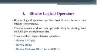 I. Bitwise Logical Operators
• Bitwise logical operators perform logical tests between two
integer-type operands.
• These operators work on their operands bit-by-bit starting from
the LSB (i.e. the rightmost bit).
• There are three logical bitwise operators:
▫ Bitwise AND (&)
▫ Bitwise OR (|)
▫ Bitwise Exclusive OR / Bitwise XOR (^)
26
 