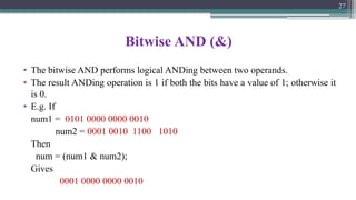 Bitwise AND (&)
• The bitwise AND performs logical ANDing between two operands.
• The result ANDing operation is 1 if both the bits have a value of 1; otherwise it
is 0.
• E.g. If
num1 = 0101 0000 0000 0010
num2 = 0001 0010 1100 1010
Then
num = (num1 & num2);
Gives
0001 0000 0000 0010
27
 