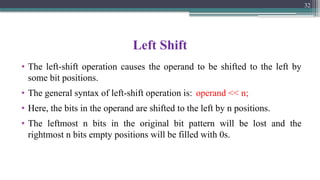 Left Shift
• The left-shift operation causes the operand to be shifted to the left by
some bit positions.
• The general syntax of left-shift operation is: operand << n;
• Here, the bits in the operand are shifted to the left by n positions.
• The leftmost n bits in the original bit pattern will be lost and the
rightmost n bits empty positions will be filled with 0s.
32
 