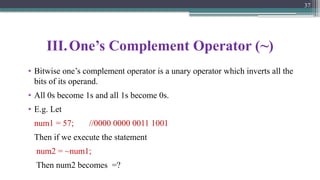III.One’s Complement Operator (~)
• Bitwise one’s complement operator is a unary operator which inverts all the
bits of its operand.
• All 0s become 1s and all 1s become 0s.
• E.g. Let
num1 = 57; //0000 0000 0011 1001
Then if we execute the statement
num2 = ~num1;
Then num2 becomes =?
37
 