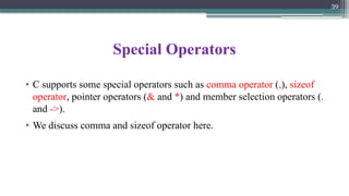 39
Special Operators
• C supports some special operators such as comma operator (,), sizeof
operator, pointer operators (& and *) and member selection operators (.
and ->).
• We discuss comma and sizeof operator here.
 
