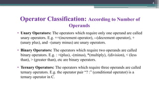 4
Operator Classification: According to Number of
Operands
• Unary Operators: The operators which require only one operand are called
unary operators. E.g. ++(increment operator), --(decrement operator), +
(unary plus), and –(unary minus) are unary operators.
• Binary Operators: The operators which require two operands are called
binary operators. E.g. : +(plus), -(minus), *(multiply), /(division), < (less
than), > (greater than), etc are binary operators.
• Ternary Operators: The operators which require three operands are called
ternary operators. E.g. the operator pair “? :” (conditional operator) is a
ternary operator in C.
 