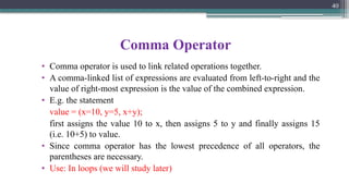 Comma Operator
• Comma operator is used to link related operations together.
• A comma-linked list of expressions are evaluated from left-to-right and the
value of right-most expression is the value of the combined expression.
• E.g. the statement
value = (x=10, y=5, x+y);
first assigns the value 10 to x, then assigns 5 to y and finally assigns 15
(i.e. 10+5) to value.
• Since comma operator has the lowest precedence of all operators, the
parentheses are necessary.
• Use: In loops (we will study later)
40
 
