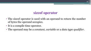 41
sizeof operator
• The sizeof operator is used with an operand to return the number
of bytes the operand occupies.
• It is a compile time operator.
• The operand may be a constant, variable or a data type qualifier.
 