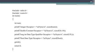 42
#include <stdio.h>
#include <conio.h>
int main()
{
int num;
printf("integer Occupies=> %d bytesn", sizeof(num));
printf("double Constant Occupies=> %d bytesn", sizeof(16.18));
printf("long int Data Type Qualifier Occupies=> %d bytesn", sizeof(15L));
printf("float Data Type Occupies=> %d bytes", sizeof(float));
getch();
return 0;
}
 