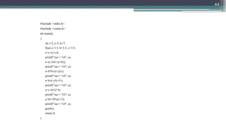 44
#include <stdio.h>
#include <conio.h>
int main()
{
int i=2, j=5, k=7;
float a=1.5, b=2.5, c=3.5;
a=c-i/j+c/k;
printf("na=> %f", a);
a=(c-i)/k+(j+b)/j;
printf("na=> %f", a);
a=b*b-((i+j)/c);
printf("na=> %f", a);
a=b-k+j/k+i*c;
printf("na=> %f", a);
a=c+k%2+b;
printf("na=> %f", a);
a=(b+4)%(c+2);
printf("na=> %f", a);
getch();
return 0;
}
 