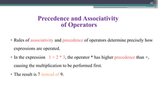 45
Precedence and Associativity
of Operators
• Rules of associativity and precedence of operators determine precisely how
expressions are operated.
• In the expression 1 + 2 * 3, the operator * has higher precedence than +,
causing the multiplication to be performed first.
• The result is 7 instead of 9.
 