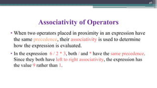 46
Associativity of Operators
• When two operators placed in proximity in an expression have
the same precedence, their associativity is used to determine
how the expression is evaluated.
• In the expression 6 / 2 * 3, both / and * have the same precedence.
Since they both have left to right associativity, the expression has
the value 9 rather than 1.
 