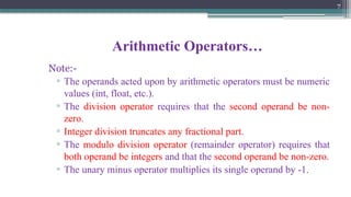 7
Arithmetic Operators…
Note:-
▫ The operands acted upon by arithmetic operators must be numeric
values (int, float, etc.).
▫ The division operator requires that the second operand be non-
zero.
▫ Integer division truncates any fractional part.
▫ The modulo division operator (remainder operator) requires that
both operand be integers and that the second operand be non-zero.
▫ The unary minus operator multiplies its single operand by -1.
 
