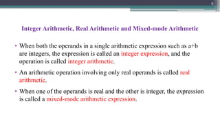 Integer Arithmetic, Real Arithmetic and Mixed-mode Arithmetic
• When both the operands in a single arithmetic expression such as a+b
are integers, the expression is called an integer expression, and the
operation is called integer arithmetic.
• An arithmetic operation involving only real operands is called real
arithmetic.
• When one of the operands is real and the other is integer, the expression
is called a mixed-mode arithmetic expression.
8
 