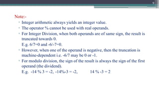 9
Note:-
▫ Integer arithmetic always yields an integer value.
▫ The operator % cannot be used with real operands.
▫ For Integer Division, when both operands are of same sign, the result is
truncated towards 0.
E.g. 6/7=0 and -6/-7=0.
▫ However, when one of the operand is negative, then the truncation is
machine-dependent i.e. -6/7 may be 0 or -1.
▫ For modulo division, the sign of the result is always the sign of the first
operand (the dividend).
E.g. -14 % 3 = -2, -14%-3 = -2, 14 % -3 = 2
 