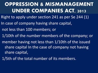 OPPRESSION & MISMANAGEMENT
UNDER COMPANIES ACT, 2013
Right to apply under section 241 as per Se 244 (1)
In case of company having share capital,
not less than 100 members; or
1/10th of the number members of the company; or
member having not less than 1/10th of the issued
share capital In the case of company not having
share capital,
1/5th of the total number of its members.
 