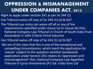 OPPRESSION & MISMANAGEMENT
UNDER COMPANIES ACT, 2013
Right to apply under section 241 as per Se 244 (1)
Can Tribunal waive off reqs of Se 244 (1) (a) & (b)?
The Tribunal suo motu can waive off all or any of the
requirements specified under clause (a) or clause (b) Hon.
National Company Law Tribunal in Church of South India Trust
Association V. John S Dorai Vimal Sukumar
Can Tribunal waive off reqs of Se 244 (1) (a) & (b)?
We are of the view that this is one of the exceptional and
compelling circumstances, which merit the application for
'waiver' subject to the question whether (proposed)
application under Section 241 relates to 'oppression and
mismanagement‘ Hon. National Company Law Appellate
Tribunal in Cyrus Investments (P.) Ltd. v.Tata Sons Ltd
 