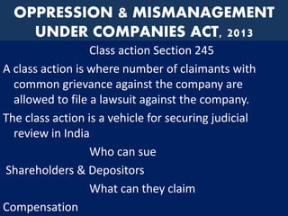 OPPRESSION & MISMANAGEMENT
UNDER COMPANIES ACT, 2013
Class action Section 245
A class action is where number of claimants with
common grievance against the company are
allowed to file a lawsuit against the company.
The class action is a vehicle for securing judicial
review in India
Who can sue
Shareholders & Depositors
What can they claim
Compensation
 