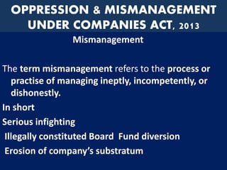 OPPRESSION & MISMANAGEMENT
UNDER COMPANIES ACT, 2013
Mismanagement
The term mismanagement refers to the process or
practise of managing ineptly, incompetently, or
dishonestly.
In short
Serious infighting
Illegally constituted Board Fund diversion
Erosion of company’s substratum
 
