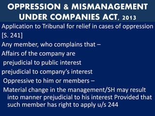 OPPRESSION & MISMANAGEMENT
UNDER COMPANIES ACT, 2013
Application to Tribunal for relief in cases of oppression
[S. 241]
Any member, who complains that –
Affairs of the company are
prejudicial to public interest
prejudicial to company’s interest
Oppressive to him or members –
Material change in the management/SH may result
into manner prejudicial to his interest Provided that
such member has right to apply u/s 244
 