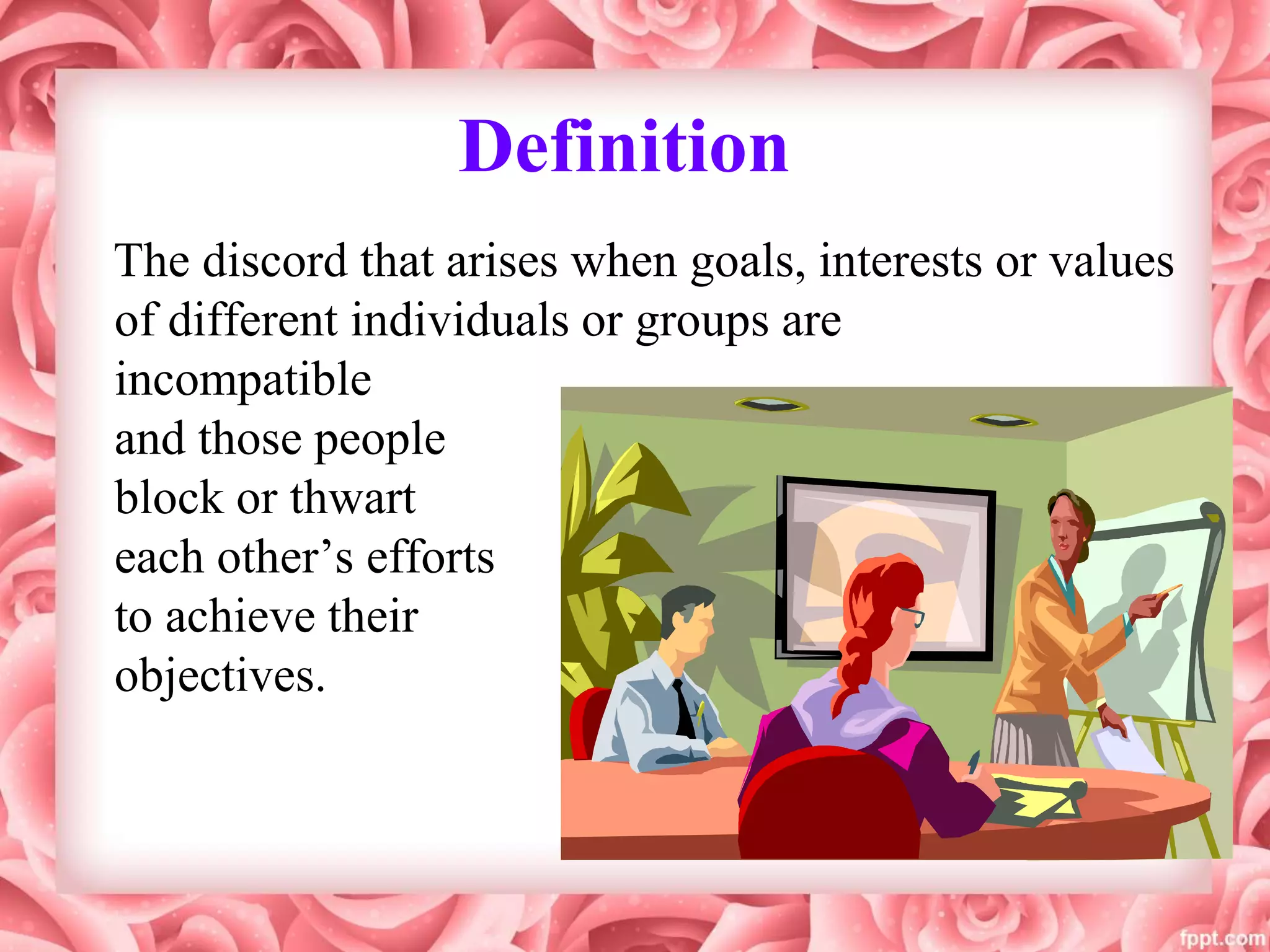 Definition
The discord that arises when goals, interests or values
of different individuals or groups are
incompatible
and those people
block or thwart
each other’s efforts
to achieve their
objectives.
 