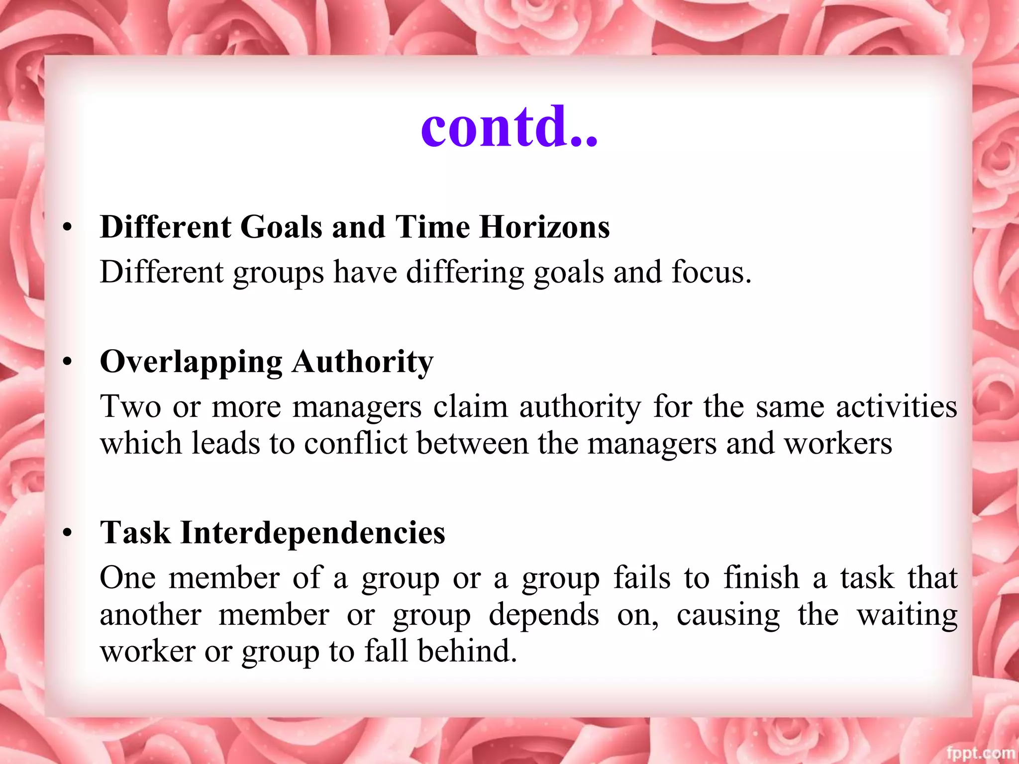 contd..
• Different Goals and Time Horizons
Different groups have differing goals and focus.
• Overlapping Authority
Two or more managers claim authority for the same activities
which leads to conflict between the managers and workers
• Task Interdependencies
One member of a group or a group fails to finish a task that
another member or group depends on, causing the waiting
worker or group to fall behind.
 