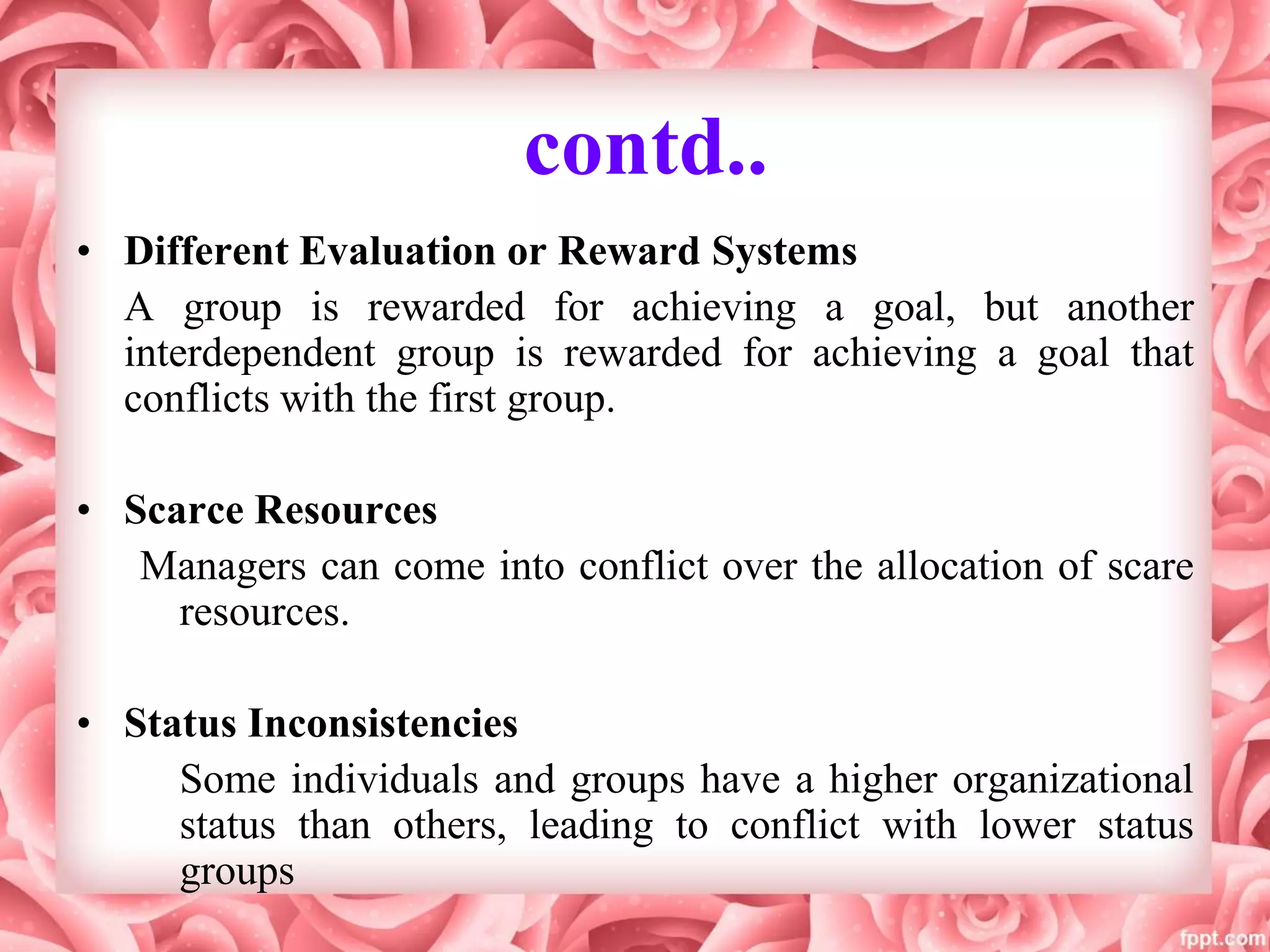 contd..
• Different Evaluation or Reward Systems
A group is rewarded for achieving a goal, but another
interdependent group is rewarded for achieving a goal that
conflicts with the first group.
• Scarce Resources
Managers can come into conflict over the allocation of scare
resources.
• Status Inconsistencies
Some individuals and groups have a higher organizational
status than others, leading to conflict with lower status
groups
 