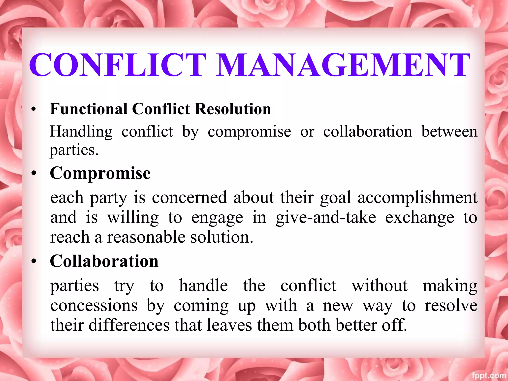 CONFLICT MANAGEMENT
• Functional Conflict Resolution
Handling conflict by compromise or collaboration between
parties.
• Compromise
each party is concerned about their goal accomplishment
and is willing to engage in give-and-take exchange to
reach a reasonable solution.
• Collaboration
parties try to handle the conflict without making
concessions by coming up with a new way to resolve
their differences that leaves them both better off.
 