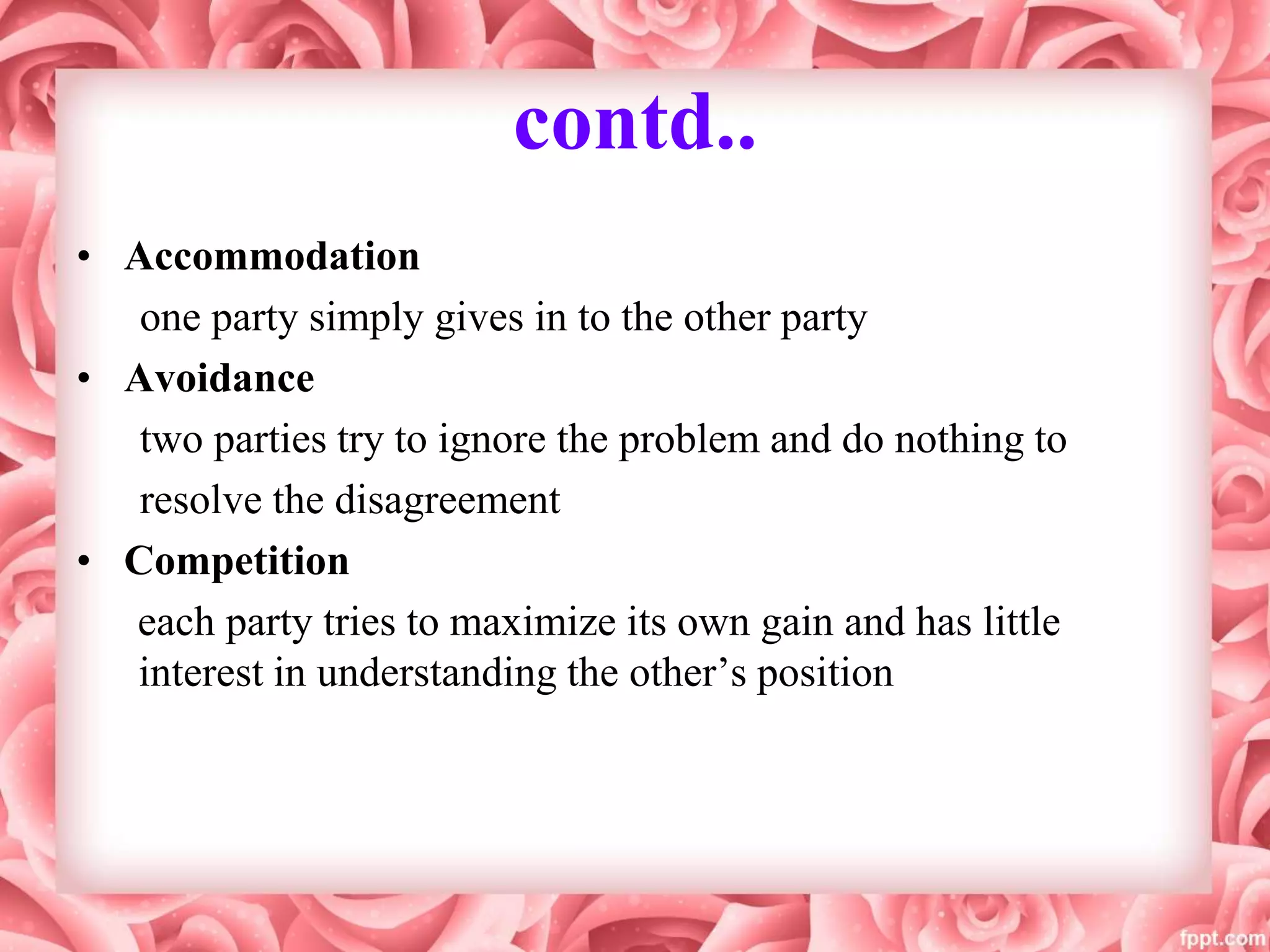 contd..
• Accommodation
one party simply gives in to the other party
• Avoidance
two parties try to ignore the problem and do nothing to
resolve the disagreement
• Competition
each party tries to maximize its own gain and has little
interest in understanding the other’s position
 