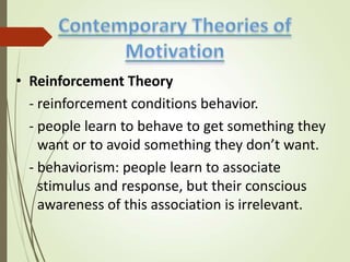 • Reinforcement Theory
- reinforcement conditions behavior.
- people learn to behave to get something they
want or to avoid something they don’t want.
- behaviorism: people learn to associate
stimulus and response, but their conscious
awareness of this association is irrelevant.
 