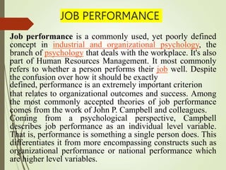 JOB PERFORMANCE
Job performance is a commonly used, yet poorly defined
concept in industrial and organizational psychology, the
branch of psychology that deals with the workplace. It's also
part of Human Resources Management. It most commonly
refers to whether a person performs their job well. Despite
the confusion over how it should be exactly
defined, performance is an extremely important criterion
that relates to organizational outcomes and success. Among
the most commonly accepted theories of job performance
comes from the work of John P. Campbell and colleagues.
Coming from a psychological perspective, Campbell
describes job performance as an individual level variable.
That is, performance is something a single person does. This
differentiates it from more encompassing constructs such as
organizational performance or national performance which
are higher level variables.
 