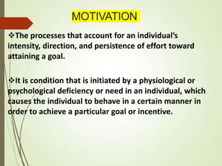 MOTIVATION
The processes that account for an individual’s
intensity, direction, and persistence of effort toward
attaining a goal.
It is condition that is initiated by a physiological or
psychological deficiency or need in an individual, which
causes the individual to behave in a certain manner in
order to achieve a particular goal or incentive.
 