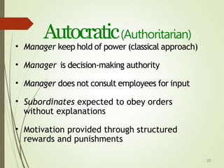 20
Autocratic(Authoritarian)
• Manager keep hold of power (classical approach)
• Manager is decision-making authority
• Manager does not consult employees for input
• Subordinates expected to obey orders
without explanations
• Motivation provided through structured
rewards and punishments
 