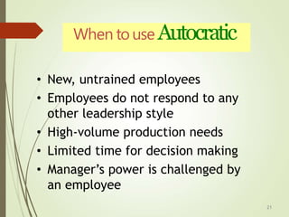 When touse Autocratic
21
• New, untrained employees
• Employees do not respond to any
other leadership style
• High-volume production needs
• Limited time for decision making
• Manager’s power is challenged by
an employee
 