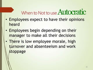 22
When toNottouseAutocratic
• Employees expect to have their opinions
heard
• Employees begin depending on their
manager to make all their decisions
• There is low employee morale, high
turnover and absenteeism and work
stoppage
 