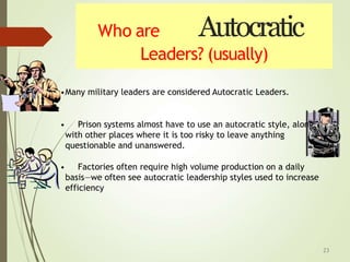 Who are Autocratic
Leaders? (usually)
•Many military leaders are considered Autocratic Leaders.
• Prison systems almost have to use an autocratic style, along
with other places where it is too risky to leave anything
questionable and unanswered.
• Factories often require high volume production on a daily
basis—we often see autocratic leadership styles used to increase
efficiency
23
 