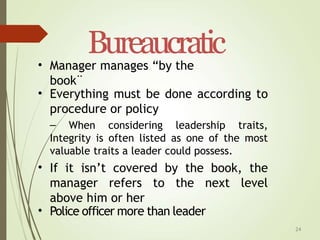 24
Bureaucratic
• Manager manages “by the
book¨
• Everything must be done according to
procedure or policy
– When considering leadership traits,
Integrity is often listed as one of the most
valuable traits a leader could possess.
If it isn’t covered by the book, the
manager refers to the next level
above him or her
•
• Police officer more than leader
 