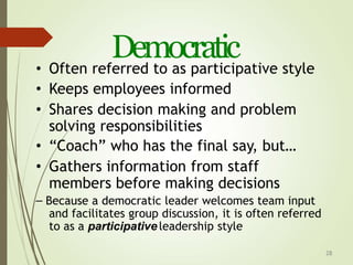 28
Democratic
• Often referred to as participative style
• Keeps employees informed
• Shares decision making and problem
solving responsibilities
• “Coach” who has the final say, but…
• Gathers information from staff
members before making decisions
– Because a democratic leader welcomes team input
and facilitates group discussion, it is often referred
to as a participative leadership style
 
