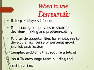 When to use
Democratic
30
•
•
To keep employees informed
To encourage employees to share in
decision- making and problem-solving
• To provide opportunities for employees to
develop a high sense of personal growth
and job satisfaction
Complex problems that require a lots of
input To encourage team building and
participation.
•
•
 