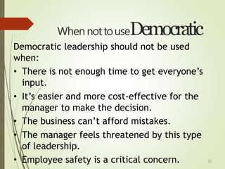 31
When nottouseDemocratic
Democratic leadership should not be used
when:
• There is not enough time to get everyone’s
input.
• It’s easier and more cost-effective for the
manager to make the decision.
• The business can’t afford mistakes.
• The manager feels threatened by this type
of leadership.
• Employee safety is a critical concern.
 
