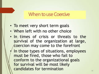 When touseCoercive
33
• To meet very short term goals
• When left with no other choice
• In times of crisis or threats to the
survival of the organization at large,
coercion may come to the forefront
• In those types of situations, employees
must be fired, those who fail to
conform to the organizational goals
for survival will be most likely
candidates for termination
 