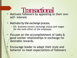 34
Transactional
• Motivate followers by appealing to their own
self- interest
• Motivate by the exchange process.
– EX: business owners exchange status and wages
for the work effort of the employee.
• Focuses on the accomplishment of tasks &
good worker relationships in exchange for
desirable rewards.
• Encourage leader to adapt their style and
behavior to meet expectations of followers
 