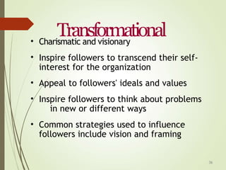 36
Transformational
•
•
Charismatic and visionary
Inspire followers to transcend their self-
interest for the organization
Appeal to followers' ideals and values
Inspire followers to think about problems
in new or different ways
Common strategies used to influence
followers include vision and framing
•
•
•
 