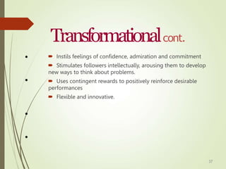 37
Transformationalcont.
•  Instils feelings of confidence, admiration and commitment
 Stimulates followers intellectually, arousing them to develop
new ways to think about problems.
 Uses contingent rewards to positively reinforce desirable
performances
 Flexible and innovative.
•
•
•
 