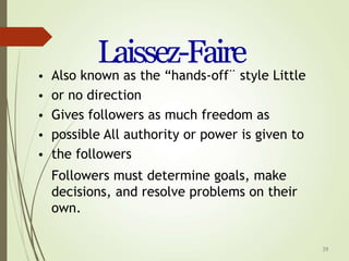 39
Laissez-Faire
•
•
•
•
•
Also known as the “hands-off¨ style Little
or no direction
Gives followers as much freedom as
possible All authority or power is given to
the followers
Followers must determine goals, make
decisions, and resolve problems on their
own.
 