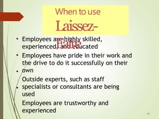 • Employees are highly skilled,
experienced, and educated
Employees have pride in their work and
the drive to do it successfully on their
own
Outside experts, such as staff
specialists or consultants are being
used
Employees are trustworthy and
experienced
•
•
•
When to use
Laissez-
Faire
40
 